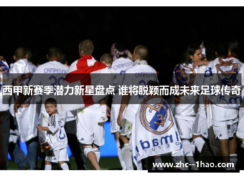 西甲新赛季潜力新星盘点 谁将脱颖而成未来足球传奇