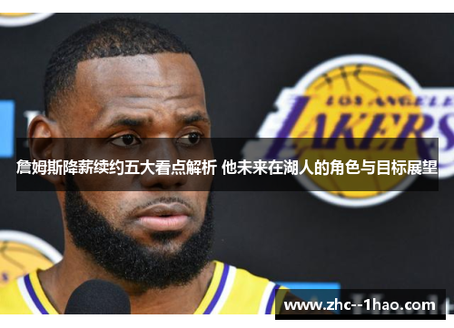 詹姆斯降薪续约五大看点解析 他未来在湖人的角色与目标展望 詹姆斯降薪续约五大看点解析 他未来在湖人的角色与目标展望