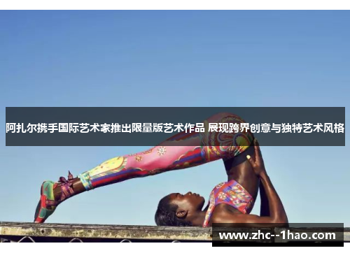 阿扎尔携手国际艺术家推出限量版艺术作品 展现跨界创意与独特艺术风格 阿扎尔携手国际艺术家推出限量版艺术作品 展现跨界创意与独特艺术风格
