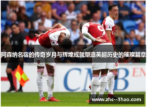 阿森纳名宿的传奇岁月与辉煌成就塑造英超历史的璀璨篇章 阿森纳名宿的传奇岁月与辉煌成就塑造英超历史的璀璨篇章