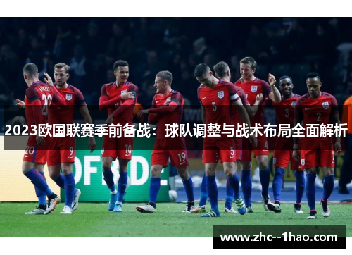 2023欧国联赛季前备战:球队调整与战术布局全面解析 2023欧国联赛季前备战:球队调整与战术布局全面解析